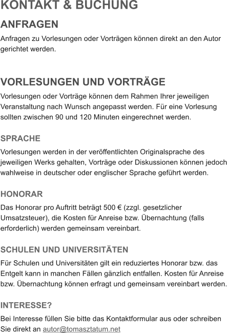 KONTAKT & BUCHUNG ANFRAGEN Anfragen zu Vorlesungen oder Vortr�gen k�nnen direkt an den Autor gerichtet werden.    VORLESUNGEN UND VORTR�GE Vorlesungen oder Vortr�ge k�nnen dem Rahmen Ihrer jeweiligen Veranstaltung nach Wunsch angepasst werden. F�r eine Vorlesung sollten zwischen 90 und 120 Minuten eingerechnet werden.   SPRACHE Vorlesungen werden in der ver�ffentlichten Originalsprache des jeweiligen Werks gehalten, Vortr�ge oder Diskussionen k�nnen jedoch wahlweise in deutscher oder englischer Sprache gef�hrt werden.  HONORAR Das Honorar pro Auftritt betr�gt 500 � (zzgl. gesetzlicher Umsatzsteuer), die Kosten f�r Anreise bzw. �bernachtung (falls erforderlich) werden gemeinsam vereinbart.  SCHULEN UND UNIVERSIT�TEN F�r Schulen und Universit�ten gilt ein reduziertes Honorar bzw. das Entgelt kann in manchen F�llen g�nzlich entfallen. Kosten f�r Anreise bzw. �bernachtung k�nnen erfragt und gemeinsam vereinbart werden.  INTERESSE? Bei Interesse f�llen Sie bitte das Kontaktformular aus oder schreiben Sie direkt an autor@tomasztatum.net