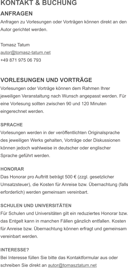 KONTAKT & BUCHUNG ANFRAGEN Anfragen zu Vorlesungen oder Vortr�gen k�nnen direkt an den Autor gerichtet werden.   Tomasz Tatum autor@tomasz-tatum.net +49 871 975 06 793   VORLESUNGEN UND VORTR�GE Vorlesungen oder Vortr�ge k�nnen dem Rahmen Ihrer jeweiligen Veranstaltung nach Wunsch angepasst werden. F�r eine Vorlesung sollten zwischen 90 und 120 Minuten eingerechnet werden.   SPRACHE Vorlesungen werden in der ver�ffentlichten Originalsprache des jeweiligen Werks gehalten, Vortr�ge oder Diskussionen k�nnen jedoch wahlweise in deutscher oder englischer Sprache gef�hrt werden.  HONORAR Das Honorar pro Auftritt betr�gt 500 � (zzgl. gesetzlicher Umsatzsteuer), die Kosten f�r Anreise bzw. �bernachtung (falls erforderlich) werden gemeinsam vereinbart.  SCHULEN UND UNIVERSIT�TEN F�r Schulen und Universit�ten gilt ein reduziertes Honorar bzw. das Entgelt kann in manchen F�llen g�nzlich entfallen. Kosten f�r Anreise bzw. �bernachtung k�nnen erfragt und gemeinsam vereinbart werden.  INTERESSE? Bei Interesse f�llen Sie bitte das Kontaktformular aus oder schreiben Sie direkt an autor@tomasztatum.net