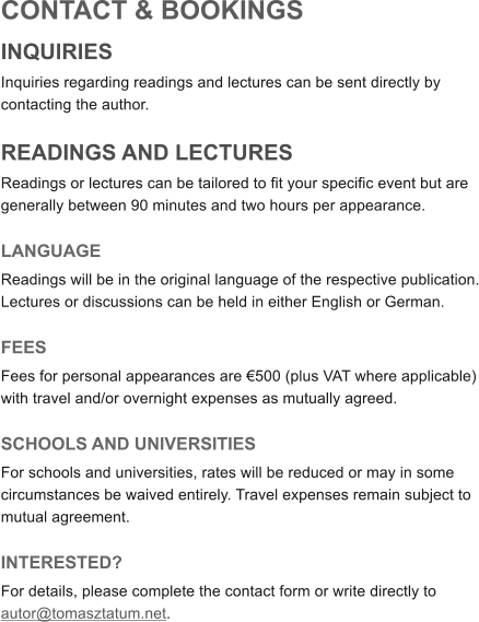 CONTACT & BOOKINGS INQUIRIES Inquiries regarding readings and lectures can be sent directly by contacting the author.  READINGS AND LECTURES Readings or lectures can be tailored to fit your specific event but are generally between 90 minutes and two hours per appearance.    LANGUAGE Readings will be in the original language of the respective publication. Lectures or discussions can be held in either English or German.  FEES Fees for personal appearances are �500 (plus VAT where applicable) with travel and/or overnight expenses as mutually agreed.  SCHOOLS AND UNIVERSITIES For schools and universities, rates will be reduced or may in some circumstances be waived entirely. Travel expenses remain subject to mutual agreement.  INTERESTED? For details, please complete the contact form or write directly to autor@tomasztatum.net.