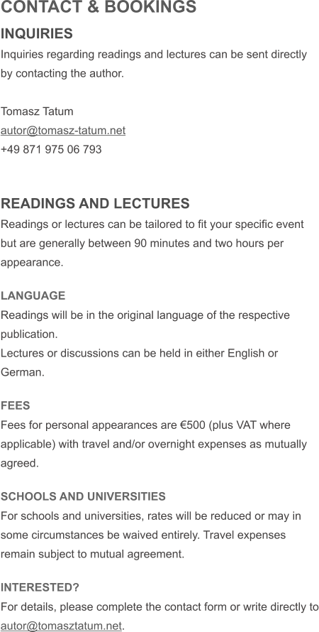 CONTACT & BOOKINGS INQUIRIES Inquiries regarding readings and lectures can be sent directly by contacting the author.  Tomasz Tatum autor@tomasz-tatum.net +49 871 975 06 793   READINGS AND LECTURES Readings or lectures can be tailored to fit your specific event but are generally between 90 minutes and two hours per appearance.    LANGUAGE Readings will be in the original language of the respective publication. Lectures or discussions can be held in either English or German.  FEES Fees for personal appearances are �500 (plus VAT where applicable) with travel and/or overnight expenses as mutually agreed.  SCHOOLS AND UNIVERSITIES For schools and universities, rates will be reduced or may in some circumstances be waived entirely. Travel expenses remain subject to mutual agreement.  INTERESTED? For details, please complete the contact form or write directly to autor@tomasztatum.net.